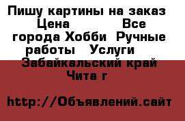 Пишу картины на заказ › Цена ­ 6 000 - Все города Хобби. Ручные работы » Услуги   . Забайкальский край,Чита г.